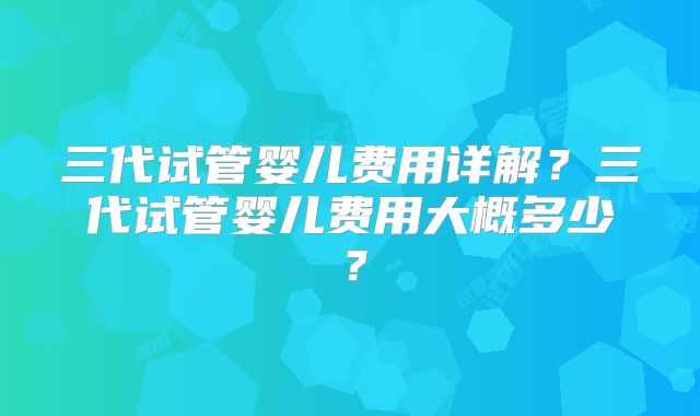 三代试管婴儿费用详解？三代试管婴儿费用大概多少？