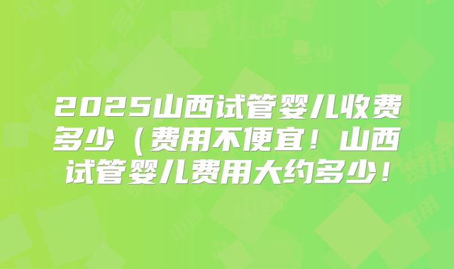 2025山西试管婴儿收费多少（费用不便宜！山西试管婴儿费用大约多少！