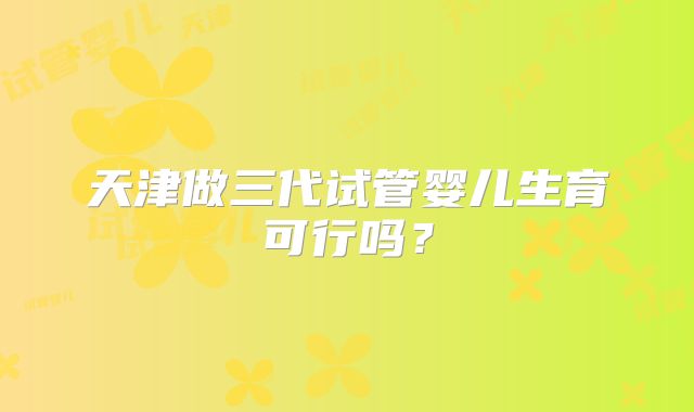 天津做三代试管婴儿生育可行吗？