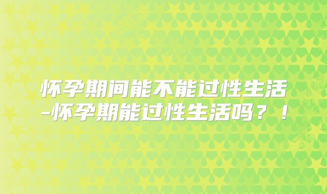 怀孕期间能不能过性生活-怀孕期能过性生活吗?!