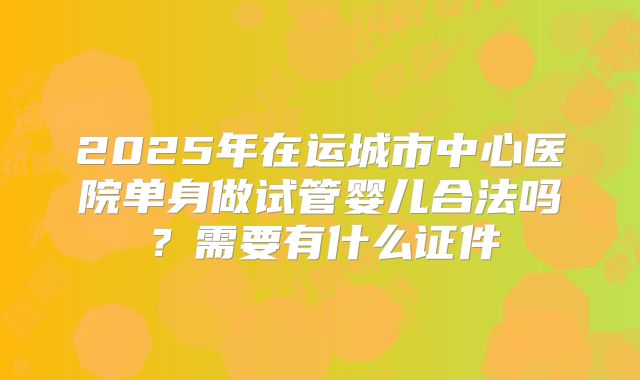 2025年在运城市中心医院单身做试管婴儿合法吗？需要有什么证件