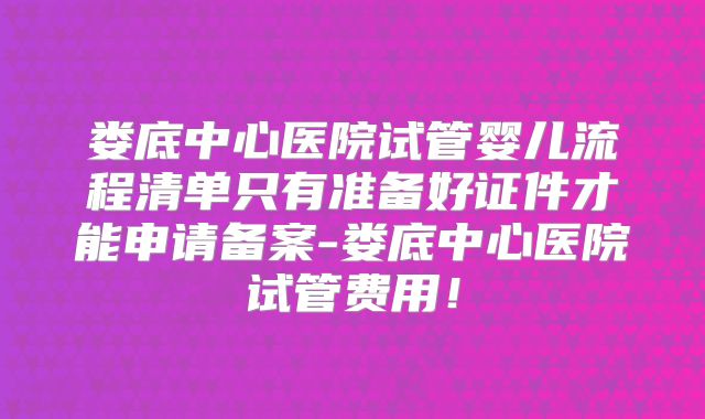娄底中心医院试管婴儿流程清单只有准备好证件才能申请备案-娄底中心医院试管费用!