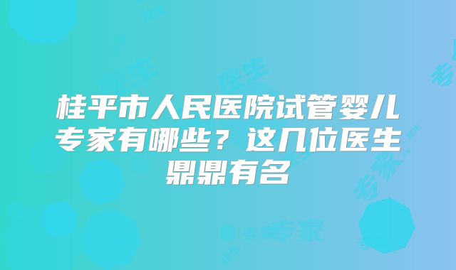 桂平市人民医院试管婴儿专家有哪些？这几位医生鼎鼎有名