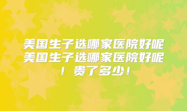 美国生子选哪家医院好呢美国生子选哪家医院好呢！贵了多少！