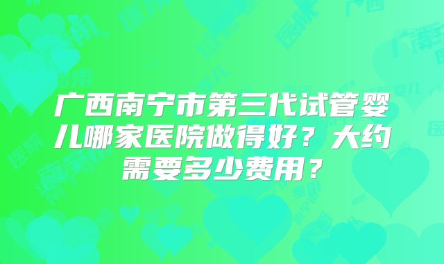 广西南宁市第三代试管婴儿哪家医院做得好?大约需要多少费用?