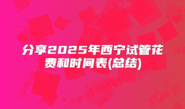 分享2025年西宁试管花费和时间表(总结)