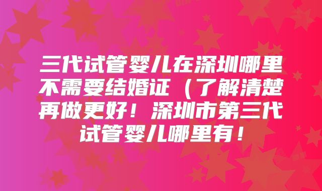 三代试管婴儿在深圳哪里不需要结婚证（了解清楚再做更好！深圳市第三代试管婴儿哪里有！