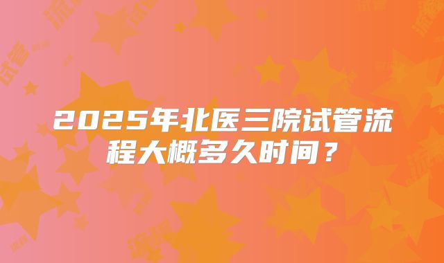 2025年北医三院试管流程大概多久时间？