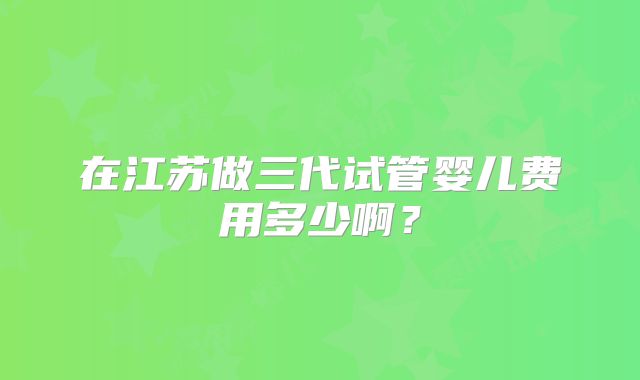 在江苏做三代试管婴儿费用多少啊？
