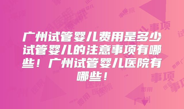 广州试管婴儿费用是多少试管婴儿的注意事项有哪些！广州试管婴儿医院有哪些！