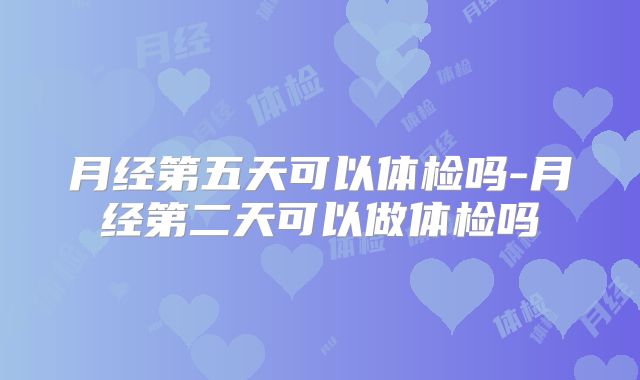 月经第五天可以体检吗-月经第二天可以做体检吗