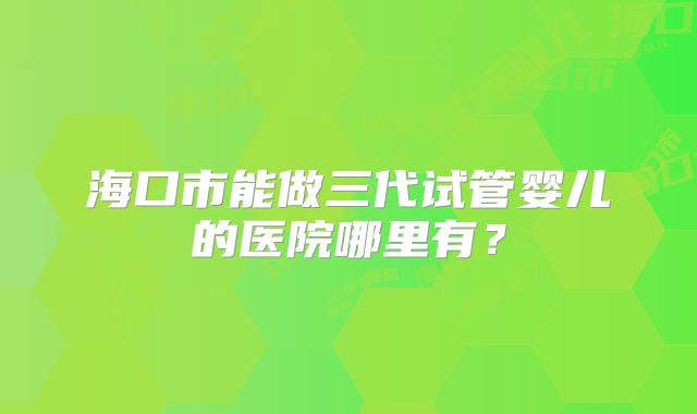 海口市能做三代试管婴儿的医院哪里有？