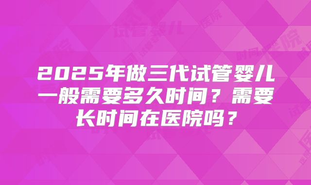 2025年做三代试管婴儿一般需要多久时间？需要长时间在医院吗？