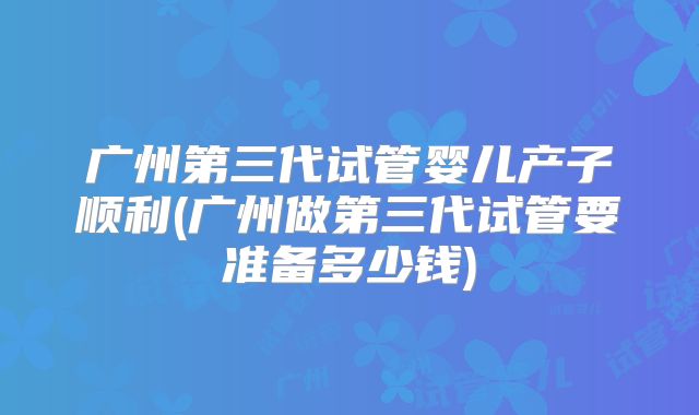 广州第三代试管婴儿产子顺利(广州做第三代试管要准备多少钱)