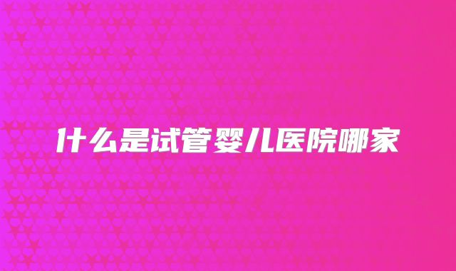 什么是试管婴儿医院哪家