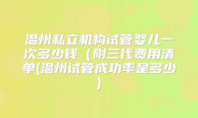 温州私立机构试管婴儿一次多少钱（附三代费用清单(温州试管成功率是多少)