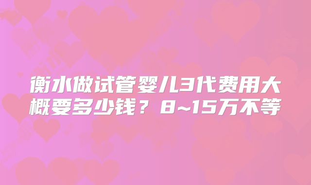 衡水做试管婴儿3代费用大概要多少钱？8~15万不等