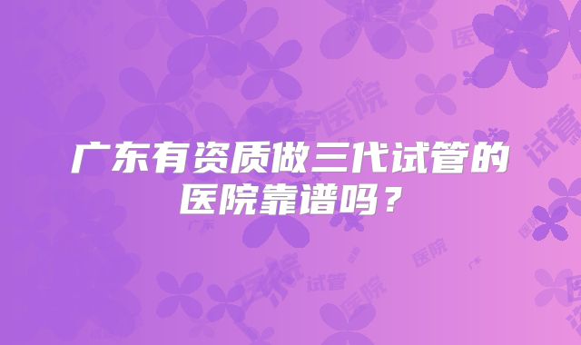 广东有资质做三代试管的医院靠谱吗?