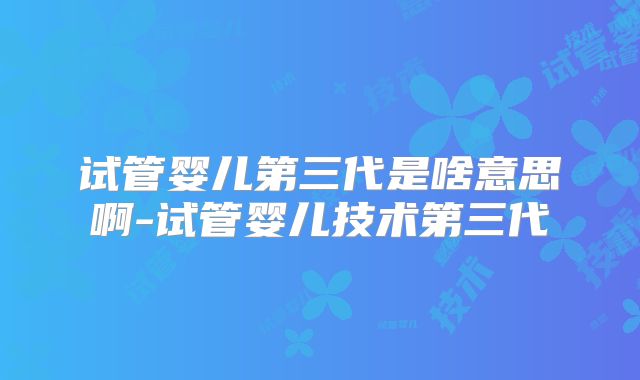 试管婴儿第三代是啥意思啊-试管婴儿技术第三代
