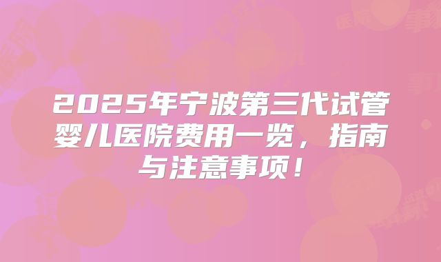 2025年宁波第三代试管婴儿医院费用一览,指南与注意事项!