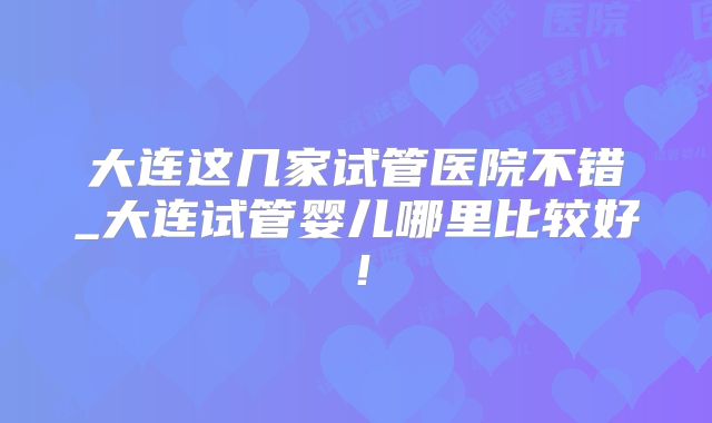 大连这几家试管医院不错_大连试管婴儿哪里比较好！