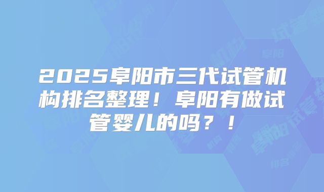 2025阜阳市三代试管机构排名整理！阜阳有做试管婴儿的吗？！
