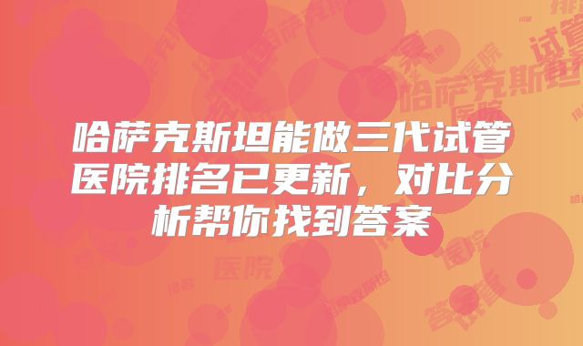 哈萨克斯坦能做三代试管医院排名已更新，对比分析帮你找到答案
