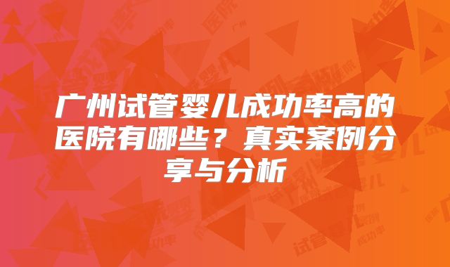 广州试管婴儿成功率高的医院有哪些？真实案例分享与分析