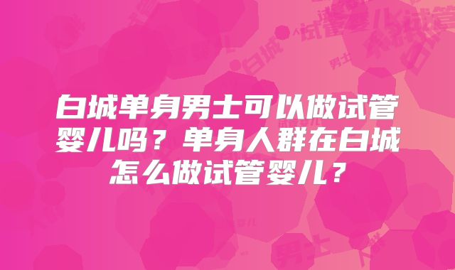 白城单身男士可以做试管婴儿吗？单身人群在白城怎么做试管婴儿？