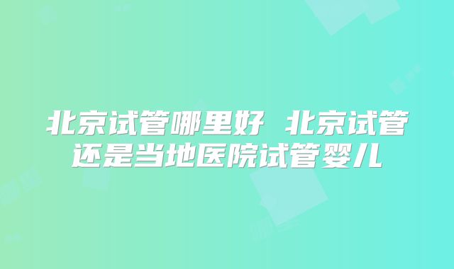北京试管哪里好 北京试管还是当地医院试管婴儿