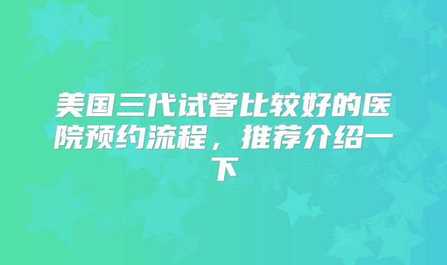 美国三代试管比较好的医院预约流程，推荐介绍一下
