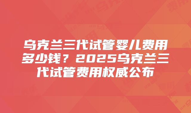 乌克兰三代试管婴儿费用多少钱?2025乌克兰三代试管费用权威公布