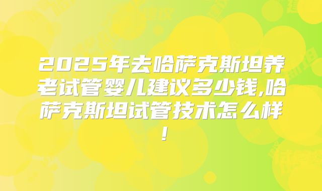 2025年去哈萨克斯坦养老试管婴儿建议多少钱,哈萨克斯坦试管技术怎么样!