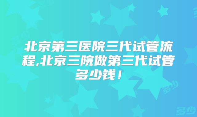 北京第三医院三代试管流程,北京三院做第三代试管多少钱！