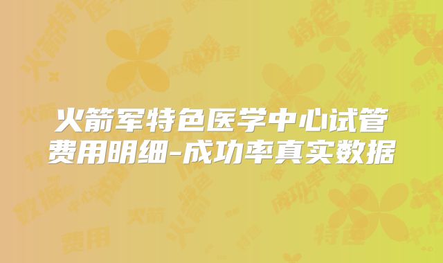 火箭军特色医学中心试管费用明细-成功率真实数据