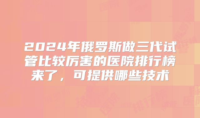2024年俄罗斯做三代试管比较厉害的医院排行榜来了,可提供哪些技术