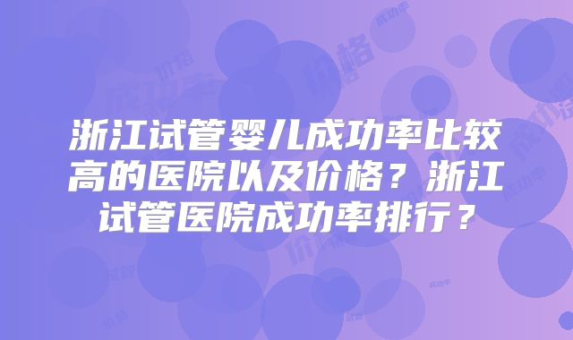 浙江试管婴儿成功率比较高的医院以及价格？浙江试管医院成功率排行？
