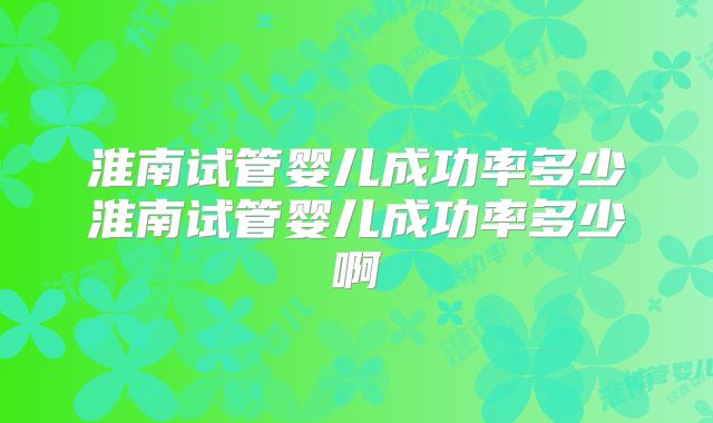 淮南试管婴儿成功率多少淮南试管婴儿成功率多少啊