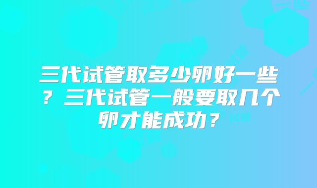 三代试管取多少卵好一些?三代试管一般要取几个卵才能成功?
