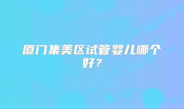 厦门集美区试管婴儿哪个好？