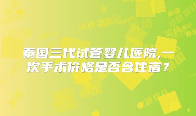 泰国三代试管婴儿医院,一次手术价格是否含住宿？