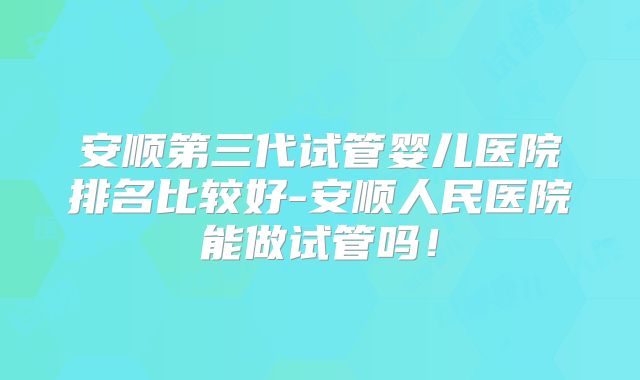 安顺第三代试管婴儿医院排名比较好-安顺人民医院能做试管吗！