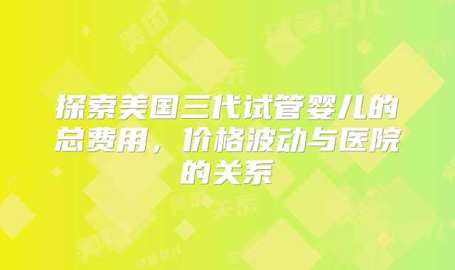 探索美国三代试管婴儿的总费用,价格波动与医院的关系