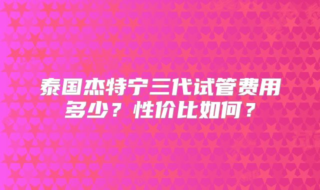 泰国杰特宁三代试管费用多少？性价比如何？