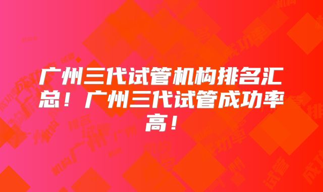 广州三代试管机构排名汇总！广州三代试管成功率高！