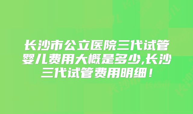 长沙市公立医院三代试管婴儿费用大概是多少,长沙三代试管费用明细！