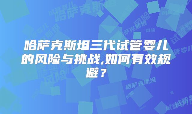 哈萨克斯坦三代试管婴儿的风险与挑战,如何有效规避?