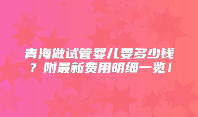 青海做试管婴儿要多少钱?附最新费用明细一览!