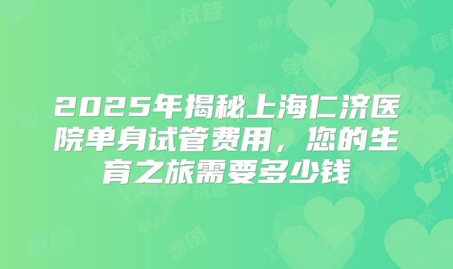 2025年揭秘上海仁济医院单身试管费用，您的生育之旅需要多少钱