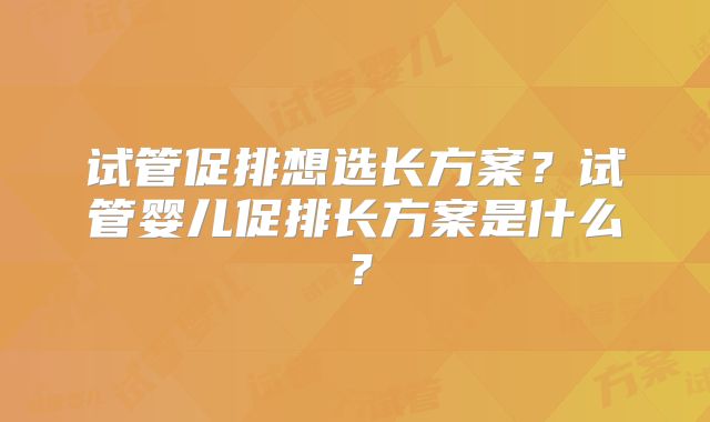 试管促排想选长方案？试管婴儿促排长方案是什么？